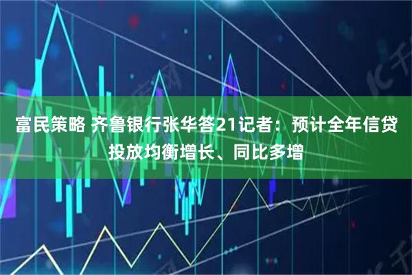 富民策略 齐鲁银行张华答21记者：预计全年信贷投放均衡增长、同比多增