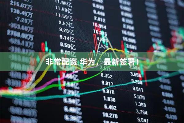 非常配资 华为，最新签署！