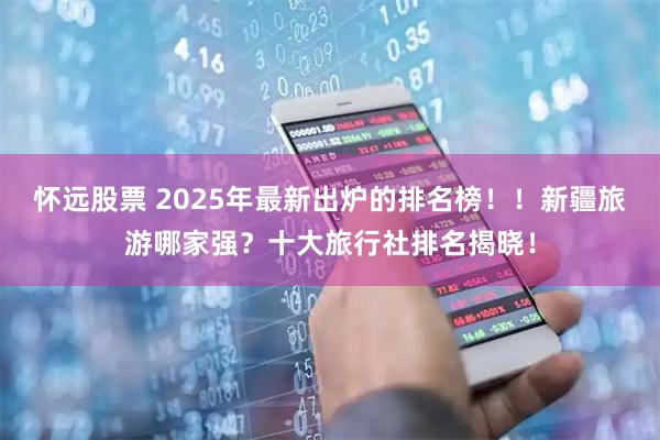 怀远股票 2025年最新出炉的排名榜！！新疆旅游哪家强？十大旅行社排名揭晓！