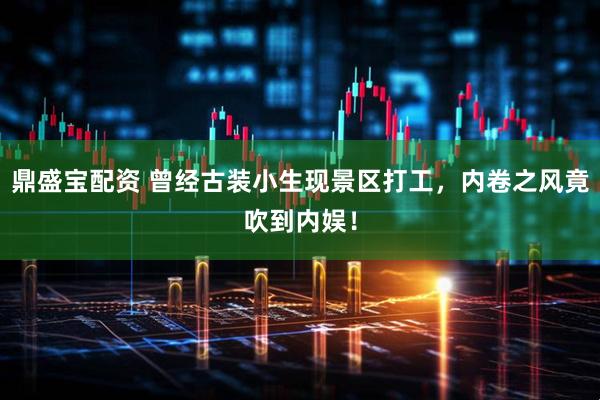 鼎盛宝配资 曾经古装小生现景区打工，内卷之风竟吹到内娱！