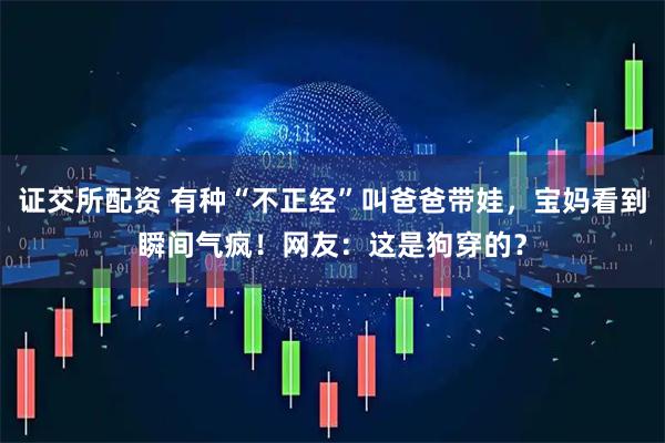 证交所配资 有种“不正经”叫爸爸带娃，宝妈看到瞬间气疯！网友：这是狗穿的？