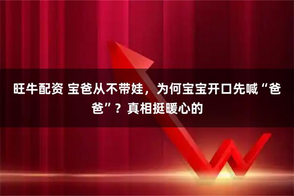 旺牛配资 宝爸从不带娃，为何宝宝开口先喊“爸爸”？真相挺暖心的