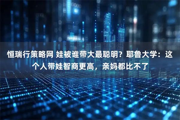 恒瑞行策略网 娃被谁带大最聪明？耶鲁大学：这个人带娃智商更高，亲妈都比不了