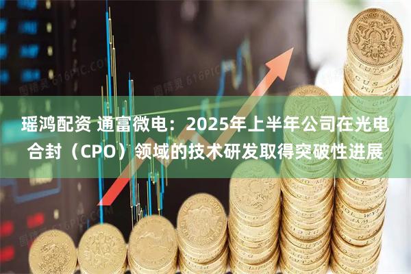 瑶鸿配资 通富微电：2025年上半年公司在光电合封（CPO）领域的技术研发取得突破性进展