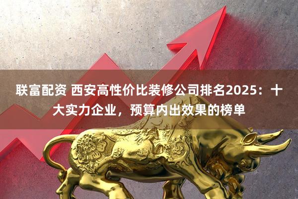 联富配资 西安高性价比装修公司排名2025：十大实力企业，预算内出效果的榜单