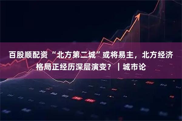 百股顺配资 “北方第二城”或将易主，北方经济格局正经历深层演变？｜城市论