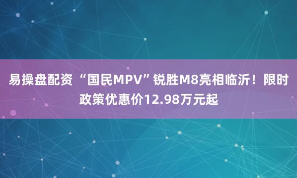 易操盘配资 “国民MPV”锐胜M8亮相临沂！限时政策优惠价12.98万元起