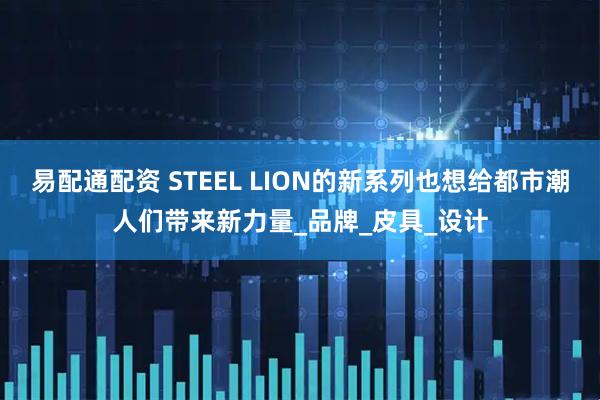 易配通配资 STEEL LION的新系列也想给都市潮人们带来新力量_品牌_皮具_设计