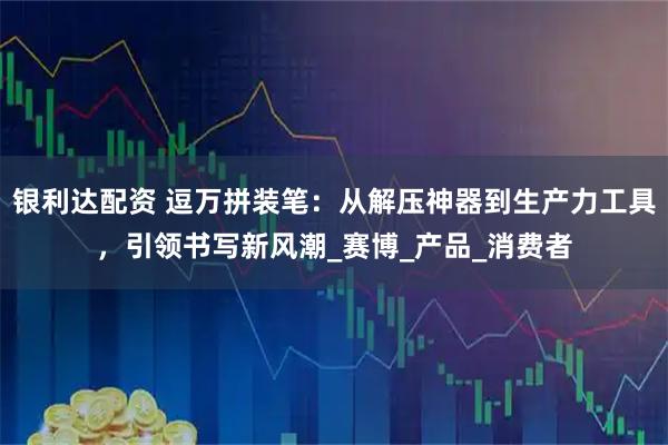 银利达配资 逗万拼装笔：从解压神器到生产力工具，引领书写新风潮_赛博_产品_消费者