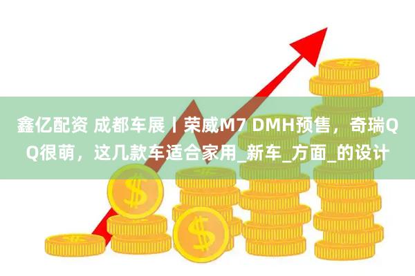 鑫亿配资 成都车展丨荣威M7 DMH预售，奇瑞QQ很萌，这几款车适合家用_新车_方面_的设计