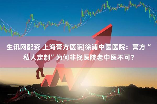 生讯网配资 上海膏方医院|徐浦中医医院：膏方“私人定制”为何非找医院老中医不可？