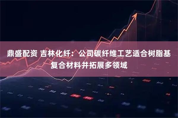 鼎盛配资 吉林化纤：公司碳纤维工艺适合树脂基复合材料并拓展多领域